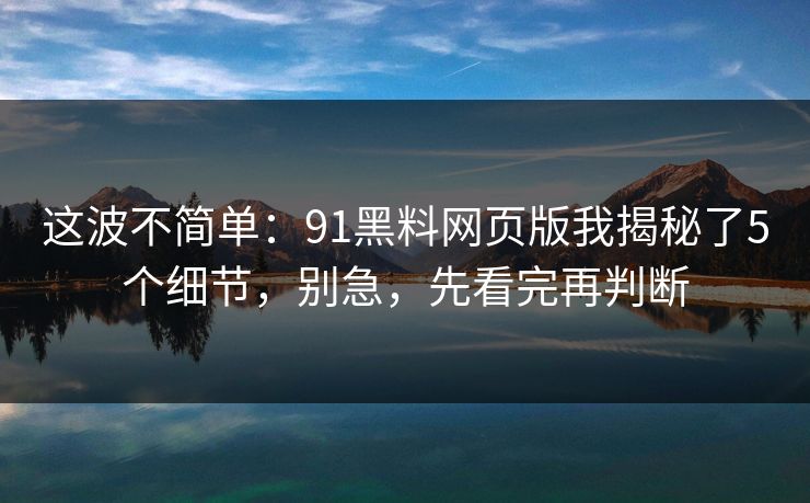 这波不简单：91黑料网页版我揭秘了5个细节，别急，先看完再判断