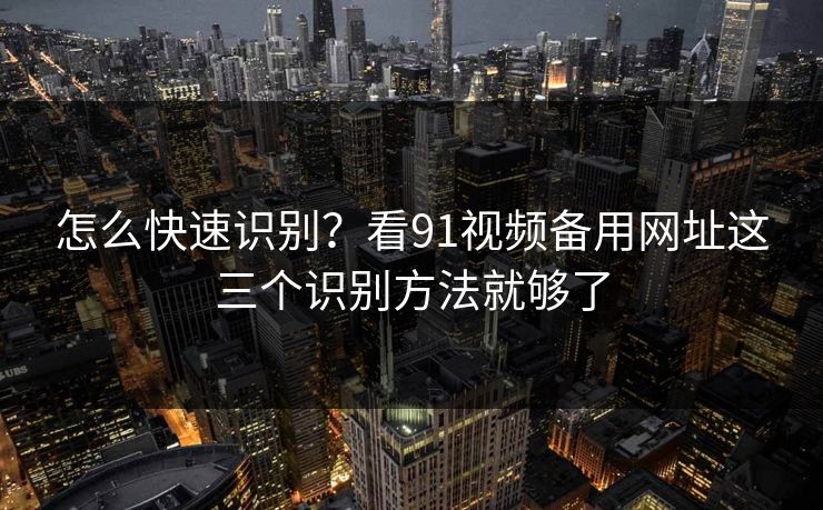 怎么快速识别？看91视频备用网址这三个识别方法就够了