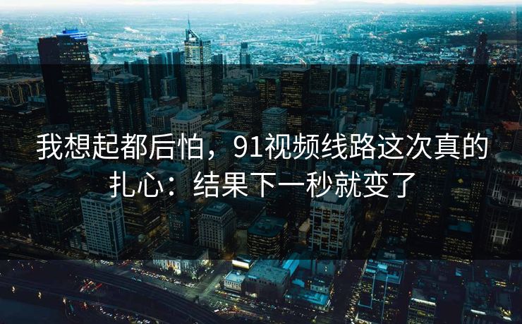 我想起都后怕,91视频线路这次真的扎心:结果下一秒就变了 我想起都后怕,91视频线路这次真的扎心:结果下一秒就变了