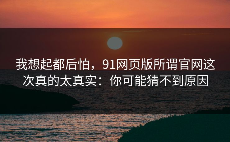 我想起都后怕,91网页版所谓官网这次真的太真实:你可能猜不到原因 我想起都后怕,91网页版所谓官网这次真的太真实:你可能猜不到原因