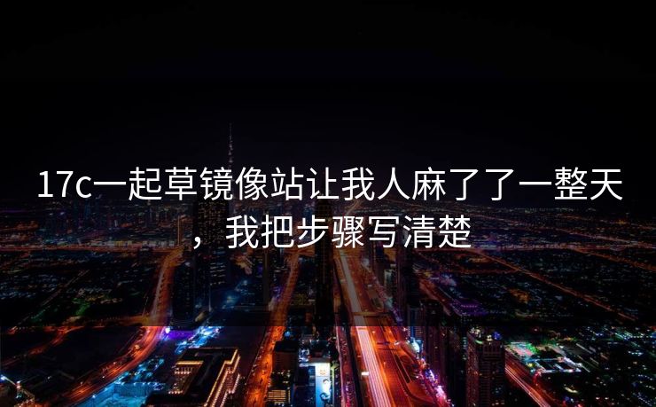 17c一起草镜像站让我人麻了了一整天，我把步骤写清楚