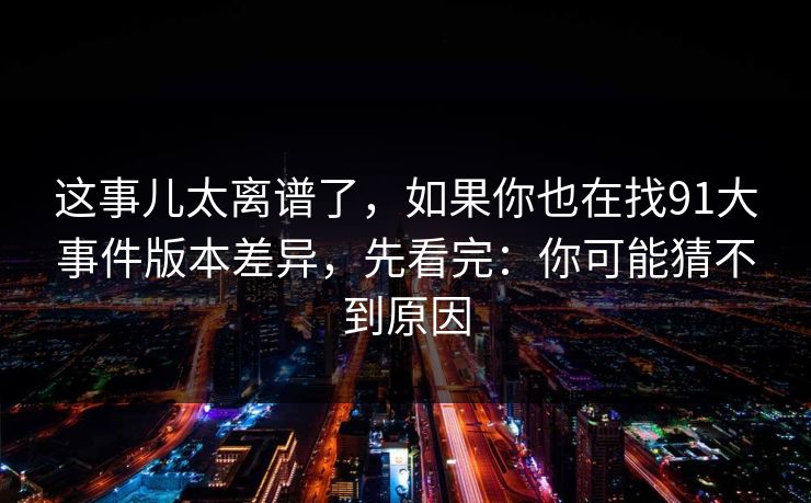 这事儿太离谱了，如果你也在找91大事件版本差异，先看完：你可能猜不到原因