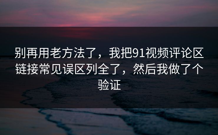 别再用老方法了，我把91视频评论区链接常见误区列全了，然后我做了个验证