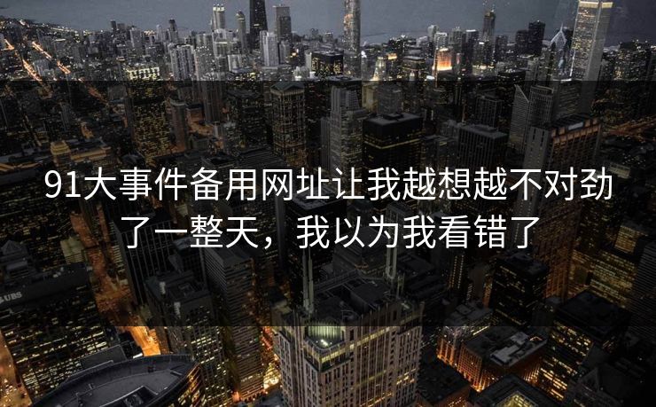 91大事件备用网址让我越想越不对劲了一整天，我以为我看错了