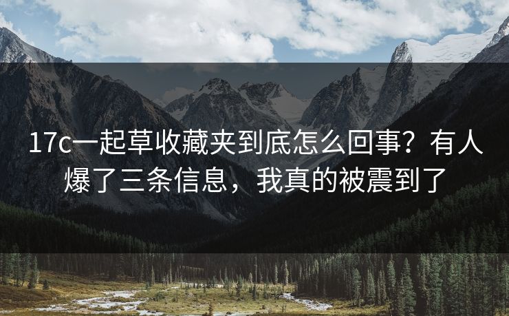 17c一起草收藏夹到底怎么回事？有人爆了三条信息，我真的被震到了