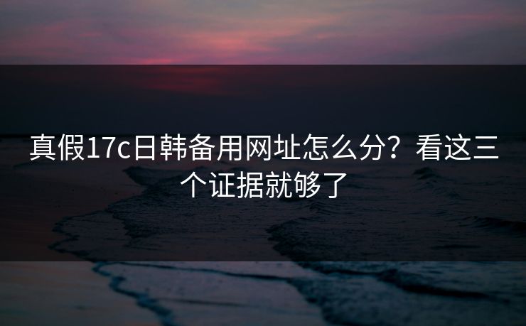 真假17c日韩备用网址怎么分？看这三个证据就够了