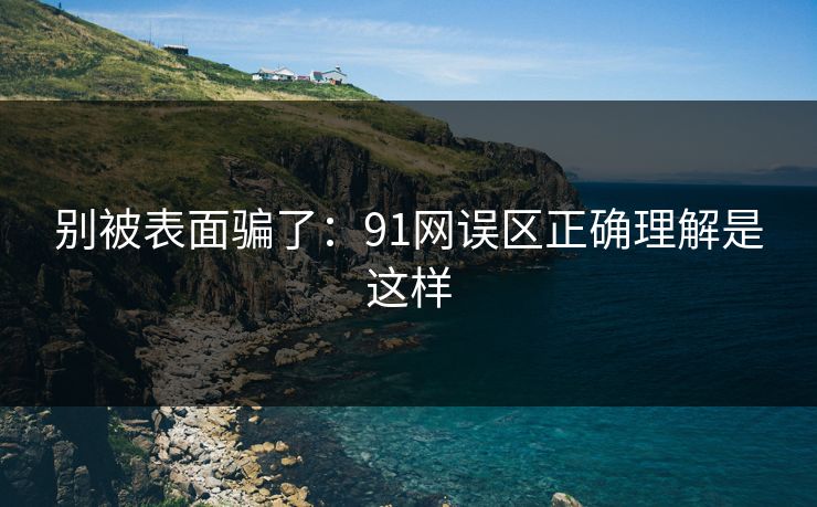 别被表面骗了：91网误区正确理解是这样