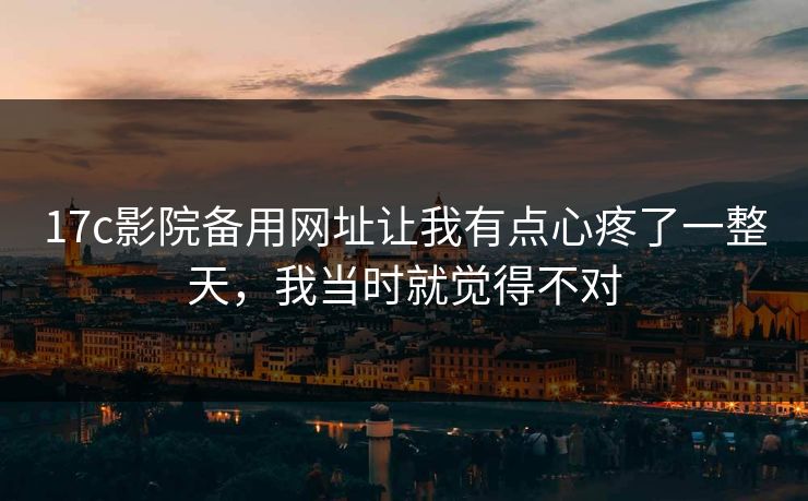 17c影院备用网址让我有点心疼了一整天,我当时就觉得不对 17c影院备用网址让我有点心疼了一整天,我当时就觉得不对