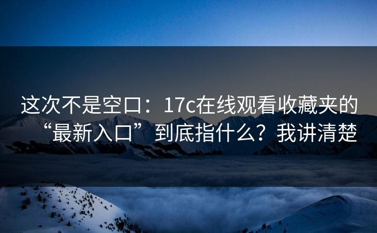 这次不是空口:17c在线观看收藏夹的“最新入口”到底指什么?我讲清楚 这次不是空口:17c在线观看收藏夹的“最新入口”到底指什么?我讲清楚