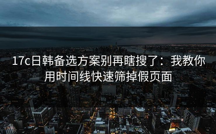 17c日韩备选方案别再瞎搜了:我教你用时间线快速筛掉假页面 17c日韩备选方案别再瞎搜了:我教你用时间线快速筛掉假页面