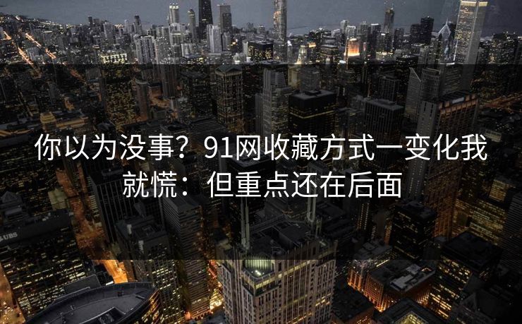 你以为没事？91网收藏方式一变化我就慌：但重点还在后面