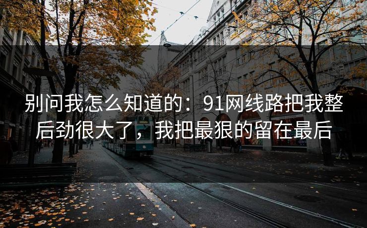 别问我怎么知道的:91网线路把我整后劲很大了,我把最狠的留在最后 别问我怎么知道的:91网线路把我整后劲很大了,我把最狠的留在最后
