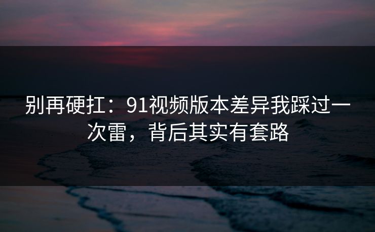 别再硬扛：91视频版本差异我踩过一次雷，背后其实有套路