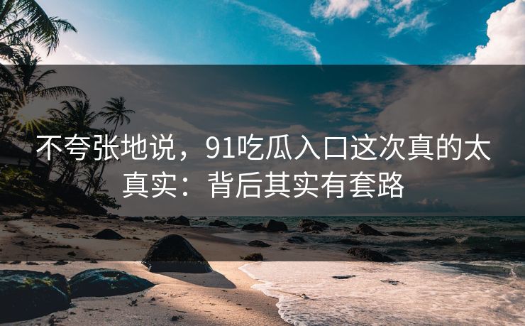 不夸张地说，91吃瓜入口这次真的太真实：背后其实有套路