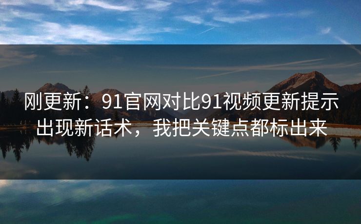 刚更新：91官网对比91视频更新提示出现新话术，我把关键点都标出来