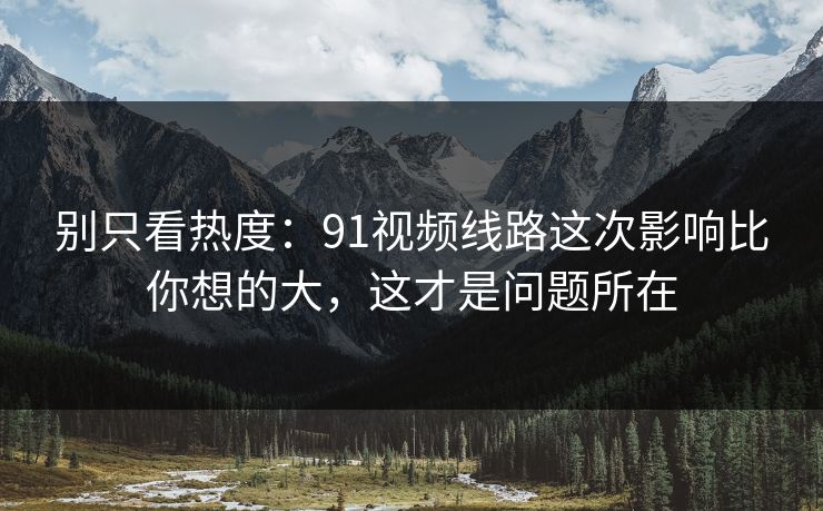 别只看热度：91视频线路这次影响比你想的大，这才是问题所在
