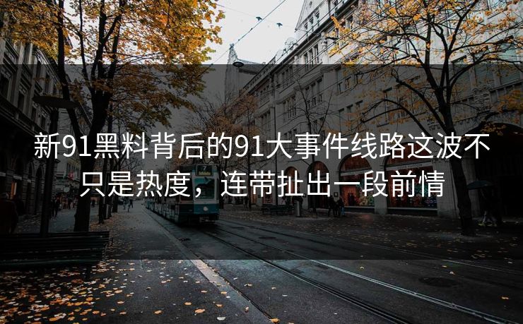 新91黑料背后的91大事件线路这波不只是热度，连带扯出一段前情