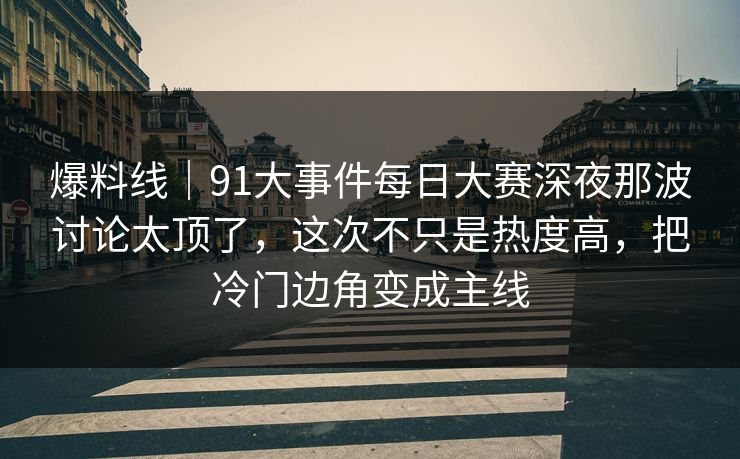 爆料线｜91大事件每日大赛深夜那波讨论太顶了，这次不只是热度高，把冷门边角变成主线